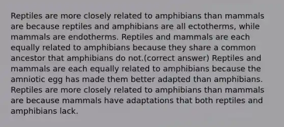 Reptiles are more closely related to amphibians than mammals are because reptiles and amphibians are all ectotherms, while mammals are endotherms. Reptiles and mammals are each equally related to amphibians because they share a common ancestor that amphibians do not.(correct answer) Reptiles and mammals are each equally related to amphibians because the amniotic egg has made them better adapted than amphibians. Reptiles are more closely related to amphibians than mammals are because mammals have adaptations that both reptiles and amphibians lack.