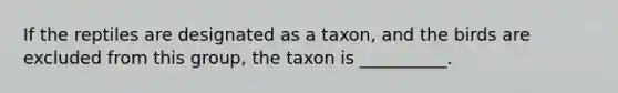 If the reptiles are designated as a taxon, and the birds are excluded from this group, the taxon is __________.