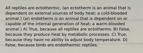 All reptiles are ectothermic. (an ectotherm is an animal that is dependent on external sources of body heat; a cold-blooded animal.) (an endotherm is an animal that is dependent on or capable of the internal generation of heat; a warm-blooded animal.) A) True, because all reptiles are ectotherms. B) False, because they produce heat by metabolic processes. C) True, because they have no ability to adjust body temperature. D) False, because birds are endothermic reptiles.