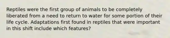 Reptiles were the first group of animals to be completely liberated from a need to return to water for some portion of their life cycle. Adaptations first found in reptiles that were important in this shift include which features?