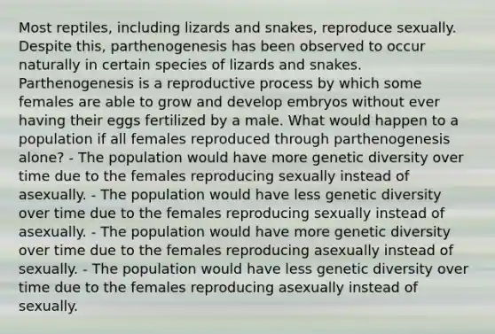 Most reptiles, including lizards and snakes, reproduce sexually. Despite this, parthenogenesis has been observed to occur naturally in certain species of lizards and snakes. Parthenogenesis is a reproductive process by which some females are able to grow and develop embryos without ever having their eggs fertilized by a male. What would happen to a population if all females reproduced through parthenogenesis alone? - The population would have more genetic diversity over time due to the females reproducing sexually instead of asexually. - The population would have less genetic diversity over time due to the females reproducing sexually instead of asexually. - The population would have more genetic diversity over time due to the females reproducing asexually instead of sexually. - The population would have less genetic diversity over time due to the females reproducing asexually instead of sexually.