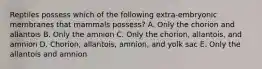 Reptiles possess which of the following extra-embryonic membranes that mammals possess? A. Only the chorion and allantois B. Only the amnion C. Only the chorion, allantois, and amnion D. Chorion, allantois, amnion, and yolk sac E. Only the allantois and amnion