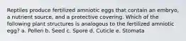 Reptiles produce fertilized amniotic eggs that contain an embryo, a nutrient source, and a protective covering. Which of the following plant structures is analogous to the fertilized amniotic egg? a. Pollen b. Seed c. Spore d. Cuticle e. Stomata