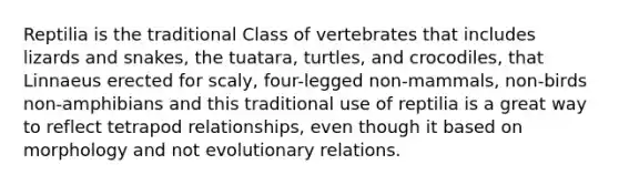 Reptilia is the traditional Class of vertebrates that includes lizards and snakes, the tuatara, turtles, and crocodiles, that Linnaeus erected for scaly, four-legged non-mammals, non-birds non-amphibians and this traditional use of reptilia is a great way to reflect tetrapod relationships, even though it based on morphology and not evolutionary relations.