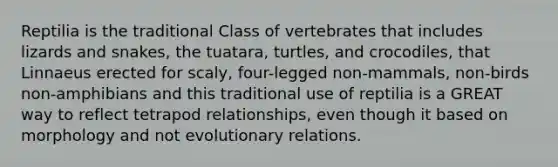 Reptilia is the traditional Class of vertebrates that includes lizards and snakes, the tuatara, turtles, and crocodiles, that Linnaeus erected for scaly, four-legged non-mammals, non-birds non-amphibians and this traditional use of reptilia is a GREAT way to reflect tetrapod relationships, even though it based on morphology and not evolutionary relations.