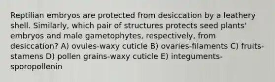 Reptilian embryos are protected from desiccation by a leathery shell. Similarly, which pair of structures protects seed plants' embryos and male gametophytes, respectively, from desiccation? A) ovules-waxy cuticle B) ovaries-filaments C) fruits-stamens D) pollen grains-waxy cuticle E) integuments-sporopollenin