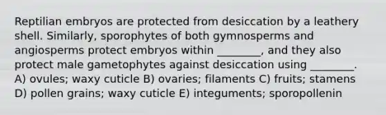 Reptilian embryos are protected from desiccation by a leathery shell. Similarly, sporophytes of both gymnosperms and angiosperms protect embryos within ________, and they also protect male gametophytes against desiccation using ________. A) ovules; waxy cuticle B) ovaries; filaments C) fruits; stamens D) pollen grains; waxy cuticle E) integuments; sporopollenin