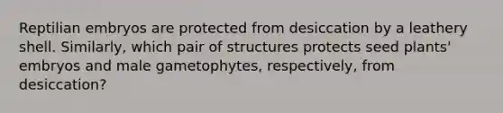 Reptilian embryos are protected from desiccation by a leathery shell. Similarly, which pair of structures protects seed plants' embryos and male gametophytes, respectively, from desiccation?