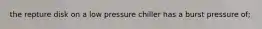 the repture disk on a low pressure chiller has a burst pressure of;