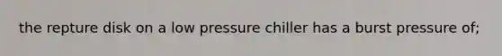 the repture disk on a low pressure chiller has a burst pressure of;