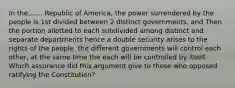 In the....... Republic of America, the power surrendered by the people is 1st divided between 2 distinct governments, and Then the portion allotted to each subdivided among distinct and separate departments hence a double security arises to the rights of the people. the different governments will control each other, at the same time the each will be controlled by itself. Which assurance did this argument give to those who opposed ratifying the Constitution?