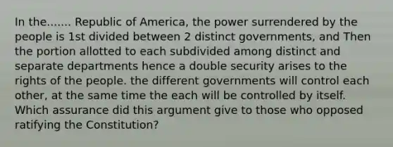 In the....... Republic of America, the power surrendered by the people is 1st divided between 2 distinct governments, and Then the portion allotted to each subdivided among distinct and separate departments hence a double security arises to the rights of the people. the different governments will control each other, at the same time the each will be controlled by itself. Which assurance did this argument give to those who opposed ratifying the Constitution?