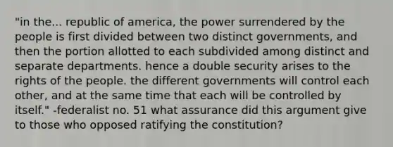 "in the... republic of america, the power surrendered by the people is first divided between two distinct governments, and then the portion allotted to each subdivided among distinct and separate departments. hence a double security arises to the rights of the people. the different governments will control each other, and at the same time that each will be controlled by itself." -federalist no. 51 what assurance did this argument give to those who opposed ratifying the constitution?