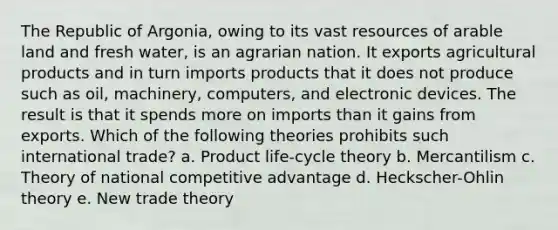 The Republic of Argonia, owing to its vast resources of arable land and fresh water, is an agrarian nation. It exports agricultural products and in turn imports products that it does not produce such as oil, machinery, computers, and electronic devices. The result is that it spends more on imports than it gains from exports. Which of the following theories prohibits such international trade? a. Product life-cycle theory b. Mercantilism c. Theory of national competitive advantage d. Heckscher-Ohlin theory e. New trade theory