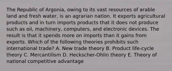 The Republic of Argonia, owing to its vast resources of arable land and fresh water, is an agrarian nation. It exports agricultural products and in turn imports products that it does not produce such as oil, machinery, computers, and electronic devices. The result is that it spends more on imports than it gains from exports. Which of the following theories prohibits such international trade? A. New trade theory B. Product life-cycle theory C. Mercantilism D. Heckscher-Ohlin theory E. Theory of national competitive advantage