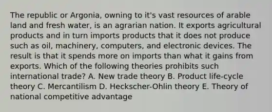 The republic or Argonia, owning to it's vast resources of arable land and fresh water, is an agrarian nation. It exports agricultural products and in turn imports products that it does not produce such as oil, machinery, computers, and electronic devices. The result is that it spends more on imports than what it gains from exports. Which of the following theories prohibits such international trade? A. New trade theory B. Product life-cycle theory C. Mercantilism D. Heckscher-Ohlin theory E. Theory of national competitive advantage