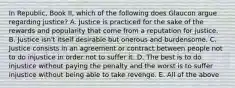 In Republic, Book II, which of the following does Glaucon argue regarding justice? A. Justice is practiced for the sake of the rewards and popularity that come from a reputation for justice. B. Justice isn't itself desirable but onerous and burdensome. C. Justice consists in an agreement or contract between people not to do injustice in order not to suffer it. D. The best is to do injustice without paying the penalty and the worst is to suffer injustice without being able to take revenge. E. All of the above