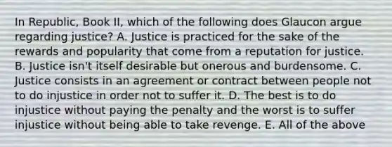 In Republic, Book II, which of the following does Glaucon argue regarding justice? A. Justice is practiced for the sake of the rewards and popularity that come from a reputation for justice. B. Justice isn't itself desirable but onerous and burdensome. C. Justice consists in an agreement or contract between people not to do injustice in order not to suffer it. D. The best is to do injustice without paying the penalty and the worst is to suffer injustice without being able to take revenge. E. All of the above