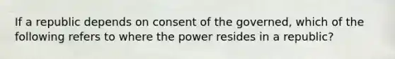 If a republic depends on consent of the governed, which of the following refers to where the power resides in a republic?