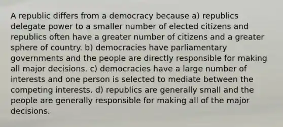 A republic differs from a democracy because a) republics delegate power to a smaller number of elected citizens and republics often have a greater number of citizens and a greater sphere of country. b) democracies have parliamentary governments and the people are directly responsible for making all major decisions. c) democracies have a large number of interests and one person is selected to mediate between the competing interests. d) republics are generally small and the people are generally responsible for making all of the major decisions.