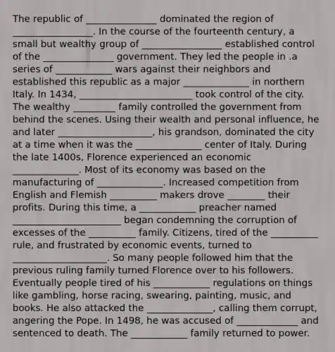 The republic of _______________ dominated the region of _________________. In the course of the fourteenth century, a small but wealthy group of _________________ established control of the _______________ government. They led the people in .a series of ____________ wars against their neighbors and established this republic as a major ______________ in northern Italy. In 1434, ________________________ took control of the city. The wealthy _________ family controlled the government from behind the scenes. Using their wealth and personal influence, he and later ____________________, his grandson, dominated the city at a time when it was the ______________ center of Italy. During the late 1400s, Florence experienced an economic ______________. Most of its economy was based on the manufacturing of ______________. Increased competition from English and Flemish __________ makers drove ________ their profits. During this time, a ____________ preacher named _______________________ began condemning the corruption of excesses of the __________ family. Citizens, tired of the __________ rule, and frustrated by economic events, turned to ____________________. So many people followed him that the previous ruling family turned Florence over to his followers. Eventually people tired of his ____________ regulations on things like gambling, horse racing, swearing, painting, music, and books. He also attacked the ______________, calling them corrupt, angering the Pope. In 1498, he was accused of _____________ and sentenced to death. The ____________ family returned to power.