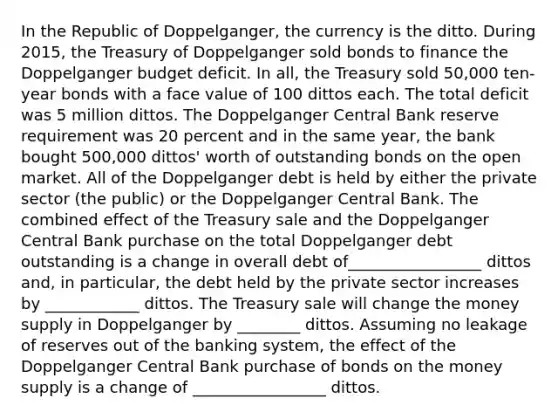 In the Republic of​ Doppelganger, the currency is the ditto. During​ 2015, the Treasury of Doppelganger sold bonds to finance the Doppelganger budget deficit. In​ all, the Treasury sold​ 50,000 ten-year bonds with a face value of 100 dittos each. The total deficit was 5 million dittos. The Doppelganger Central Bank reserve requirement was 20 percent and in the same​ year, the bank bought​ 500,000 dittos' worth of outstanding bonds on the open market. All of the Doppelganger debt is held by either the private sector​ (the public) or the Doppelganger Central Bank. The combined effect of the Treasury sale and the Doppelganger Central Bank purchase on the total Doppelganger debt outstanding is a change in overall debt of_________________ dittos ​and, in​ particular, the debt held by the private sector increases by ____________ dittos. The Treasury sale will change the money supply in Doppelganger by ________ dittos. Assuming no leakage of reserves out of the banking​ system, the effect of the Doppelganger Central Bank purchase of bonds on the money supply is a change of _________________ dittos.