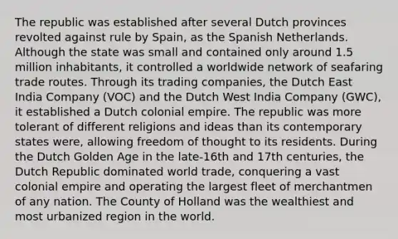 The republic was established after several Dutch provinces revolted against rule by Spain, as the Spanish Netherlands. Although the state was small and contained only around 1.5 million inhabitants, it controlled a worldwide network of seafaring trade routes. Through its trading companies, the Dutch East India Company (VOC) and the Dutch West India Company (GWC), it established a Dutch colonial empire. The republic was more tolerant of different religions and ideas than its contemporary states were, allowing freedom of thought to its residents. During the Dutch Golden Age in the late-16th and 17th centuries, the Dutch Republic dominated world trade, conquering a vast colonial empire and operating the largest fleet of merchantmen of any nation. The County of Holland was the wealthiest and most urbanized region in the world.