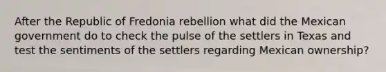 After the Republic of Fredonia rebellion what did the Mexican government do to check the pulse of the settlers in Texas and test the sentiments of the settlers regarding Mexican ownership?