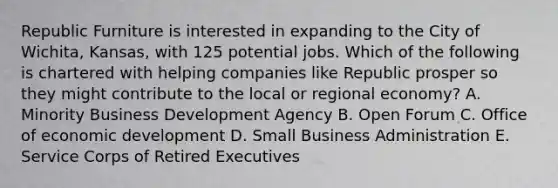 Republic Furniture is interested in expanding to the City of​ Wichita, Kansas, with 125 potential jobs. Which of the following is chartered with helping companies like Republic prosper so they might contribute to the local or regional​ economy? A. Minority Business Development Agency B. Open Forum C. Office of economic development D. Small Business Administration E. Service Corps of Retired Executives