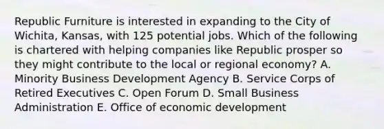 Republic Furniture is interested in expanding to the City of​ Wichita, Kansas, with 125 potential jobs. Which of the following is chartered with helping companies like Republic prosper so they might contribute to the local or regional​ economy? A. Minority Business Development Agency B. Service Corps of Retired Executives C. Open Forum D. Small Business Administration E. Office of economic development