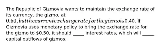 The Republic of Gizmovia wants to maintain the exchange rate of its currency, the gizmo, at 0.50, but the current exchange rate for the gizmo is0.40. If Gizmovia uses monetary policy to bring the exchange rate for the gizmo to 0.50, it should _____ interest rates, which will _____ capital outflows of gizmos.