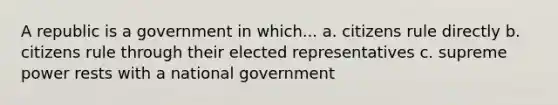 A republic is a government in which... a. citizens rule directly b. citizens rule through their elected representatives c. supreme power rests with a national government