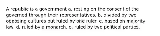 A republic is a government a. resting on the consent of the governed through their representatives. b. divided by two opposing cultures but ruled by one ruler. c. based on majority law. d. ruled by a monarch. e. ruled by two political parties.