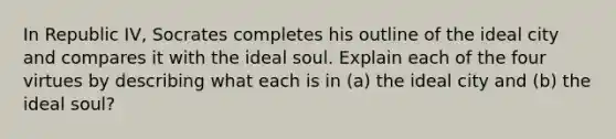 In Republic IV, Socrates completes his outline of the ideal city and compares it with the ideal soul. Explain each of the four virtues by describing what each is in (a) the ideal city and (b) the ideal soul?