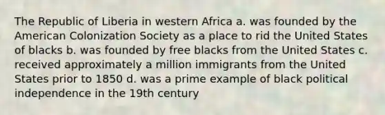 The Republic of Liberia in western Africa a. was founded by the American Colonization Society as a place to rid the United States of blacks b. was founded by free blacks from the United States c. received approximately a million immigrants from the United States prior to 1850 d. was a prime example of black political independence in the 19th century