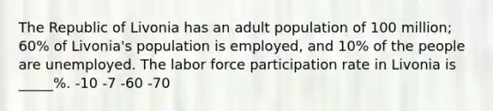 The Republic of Livonia has an adult population of 100 million; 60% of Livonia's population is employed, and 10% of the people are unemployed. The labor force participation rate in Livonia is _____%. -10 -7 -60 -70