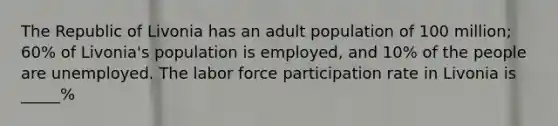 The Republic of Livonia has an adult population of 100 million; 60% of Livonia's population is employed, and 10% of the people are unemployed. The labor force participation rate in Livonia is _____%