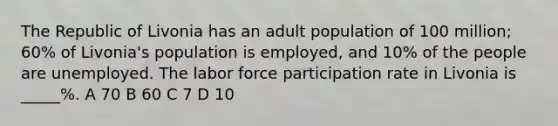 The Republic of Livonia has an adult population of 100 million; 60% of Livonia's population is employed, and 10% of the people are unemployed. The labor force participation rate in Livonia is _____%. A 70 B 60 C 7 D 10