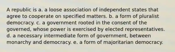 A republic is a. a loose association of independent states that agree to cooperate on specified matters. b. a form of pluralist democracy. c. a government rooted in the consent of the governed, whose power is exercised by elected representatives. d. a necessary intermediate form of government, between monarchy and democracy. e. a form of majoritarian democracy.