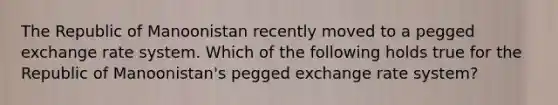 The Republic of Manoonistan recently moved to a pegged exchange rate system. Which of the following holds true for the Republic of Manoonistan's pegged exchange rate system?