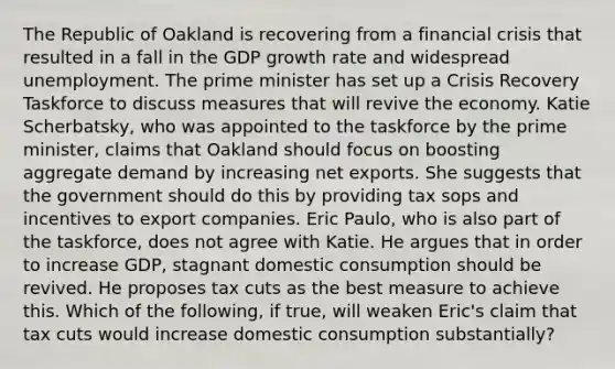 The Republic of Oakland is recovering from a financial crisis that resulted in a fall in the GDP growth rate and widespread unemployment. The prime minister has set up a Crisis Recovery Taskforce to discuss measures that will revive the economy. Katie​ Scherbatsky, who was appointed to the taskforce by the prime​ minister, claims that Oakland should focus on boosting aggregate demand by increasing net exports. She suggests that the government should do this by providing tax sops and incentives to export companies. Eric​ Paulo, who is also part of the​ taskforce, does not agree with Katie. He argues that in order to increase​ GDP, stagnant domestic consumption should be revived. He proposes tax cuts as the best measure to achieve this. Which of the​ following, if​ true, will weaken​ Eric's claim that tax cuts would increase domestic consumption​ substantially?