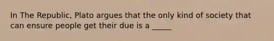 In The Republic, Plato argues that the only kind of society that can ensure people get their due is a _____