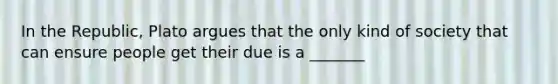 In the Republic, Plato argues that the only kind of society that can ensure people get their due is a _______