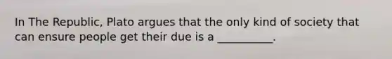 In The Republic, Plato argues that the only kind of society that can ensure people get their due is a __________.