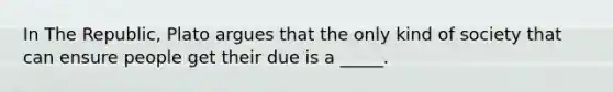 In The Republic, Plato argues that the only kind of society that can ensure people get their due is a _____.