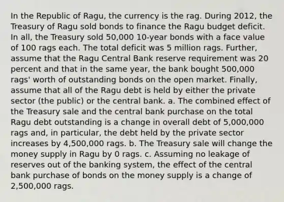 In the Republic of​ Ragu, the currency is the rag. During​ 2012, the Treasury of Ragu sold bonds to finance the Ragu budget deficit. In​ all, the Treasury sold​ 50,000 10-year bonds with a face value of 100 rags each. The total deficit was 5 million rags.​ Further, assume that the Ragu Central Bank reserve requirement was 20 percent and that in the same​ year, the bank bought​ 500,000 rags' worth of outstanding bonds on the open market.​ Finally, assume that all of the Ragu debt is held by either the private sector​ (the public) or the central bank. a. The combined effect of the Treasury sale and the central bank purchase on the total Ragu debt outstanding is a change in overall debt of 5,000,000 rags​ and, in​ particular, the debt held by the private sector increases by 4,500,000 rags. b. The Treasury sale will change the money supply in Ragu by 0 rags. c. Assuming no leakage of reserves out of the banking​ system, the effect of the central bank purchase of bonds on the money supply is a change of 2,500,000 rags.