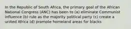 In the Republic of South Africa, the primary goal of the African National Congress (ANC) has been to (a) eliminate Communist influence (b) rule as the majority political party (c) create a united Africa (d) promote homeland areas for blacks