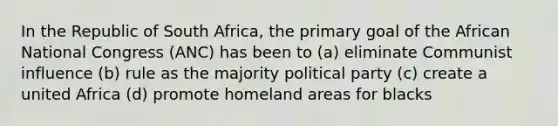 In the Republic of South Africa, the primary goal of the African National Congress (ANC) has been to (a) eliminate Communist influence (b) rule as the majority political party (c) create a united Africa (d) promote homeland areas for blacks