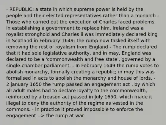 - REPUBLIC: a state in which supreme power is held by the people and their elected representatives rather than a monarch - Those who carried out the execution of Charles faced problems in establishing a government to replace him. Ireland was a royalist stronghold and Charles ii was immediately declared king in Scotland in February 1649; the rump now tasked itself with removing the rest of royalism from England - The rump declared that it had sole legislative authority, and in may, England was declared to be a 'commonwealth and free state', governed by a single-chamber parliament. - In February 1649 the rump votes to abolish monarchy, formally creating a republic; in may this was formalised in acts to abolish the monarchy and house of lords. - 2 january 1650 the rump passed an engagement act , by which all adult males had to declare loyalty to the commonwealth, reinforced by a treason act passed in July 1650, which made it illegal to deny the authority of the regime as vested in the commons. - In practice it proved impossible to enforce the engagement --> the rump at war