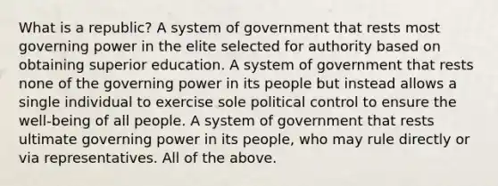 What is a republic? A system of government that rests most governing power in the elite selected for authority based on obtaining superior education. A system of government that rests none of the governing power in its people but instead allows a single individual to exercise sole political control to ensure the well-being of all people. A system of government that rests ultimate governing power in its people, who may rule directly or via representatives. All of the above.